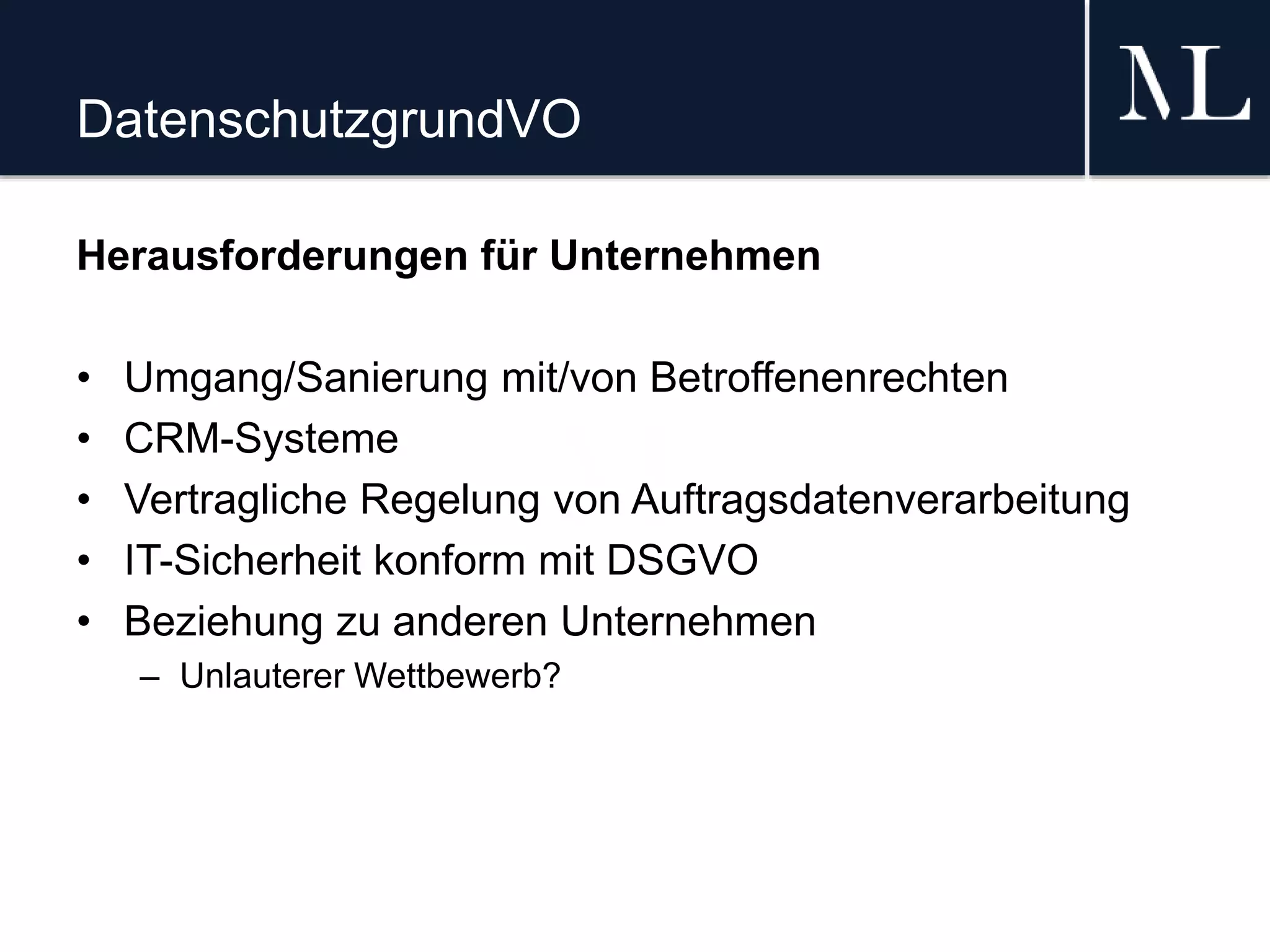 DatenschutzgrundVO
Herausforderungen für Unternehmen
• Umgang/Sanierung mit/von Betroffenenrechten
• CRM-Systeme
• Vertragliche Regelung von Auftragsdatenverarbeitung
• IT-Sicherheit konform mit DSGVO
• Beziehung zu anderen Unternehmen
– Unlauterer Wettbewerb?
 