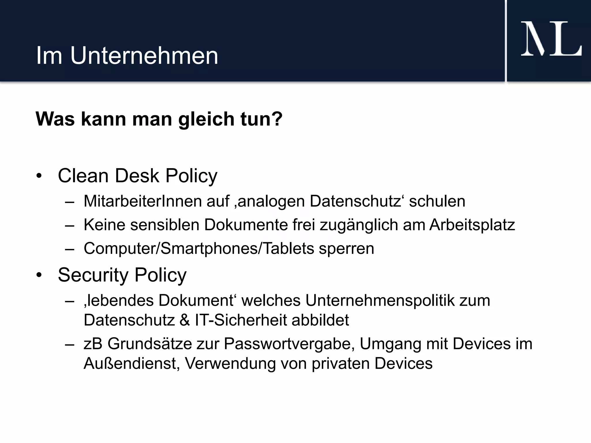 Im Unternehmen
Was kann man gleich tun?
• Clean Desk Policy
– MitarbeiterInnen auf ‚analogen Datenschutz‘ schulen
– Keine sensiblen Dokumente frei zugänglich am Arbeitsplatz
– Computer/Smartphones/Tablets sperren
• Security Policy
– ‚lebendes Dokument‘ welches Unternehmenspolitik zum
Datenschutz & IT-Sicherheit abbildet
– zB Grundsätze zur Passwortvergabe, Umgang mit Devices im
Außendienst, Verwendung von privaten Devices
 