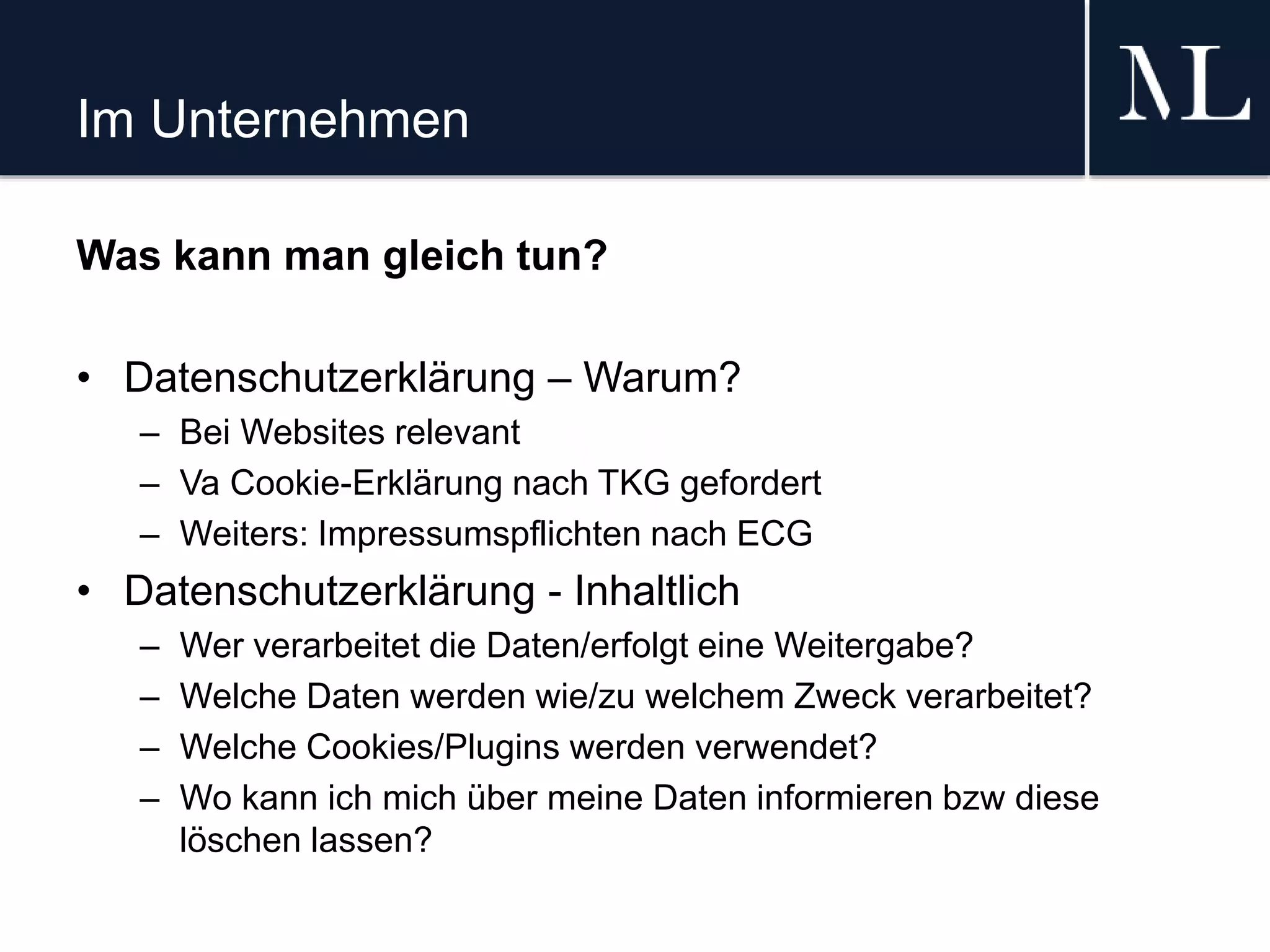Im Unternehmen
Was kann man gleich tun?
• Datenschutzerklärung – Warum?
– Bei Websites relevant
– Va Cookie-Erklärung nach TKG gefordert
– Weiters: Impressumspflichten nach ECG
• Datenschutzerklärung - Inhaltlich
– Wer verarbeitet die Daten/erfolgt eine Weitergabe?
– Welche Daten werden wie/zu welchem Zweck verarbeitet?
– Welche Cookies/Plugins werden verwendet?
– Wo kann ich mich über meine Daten informieren bzw diese
löschen lassen?
 
