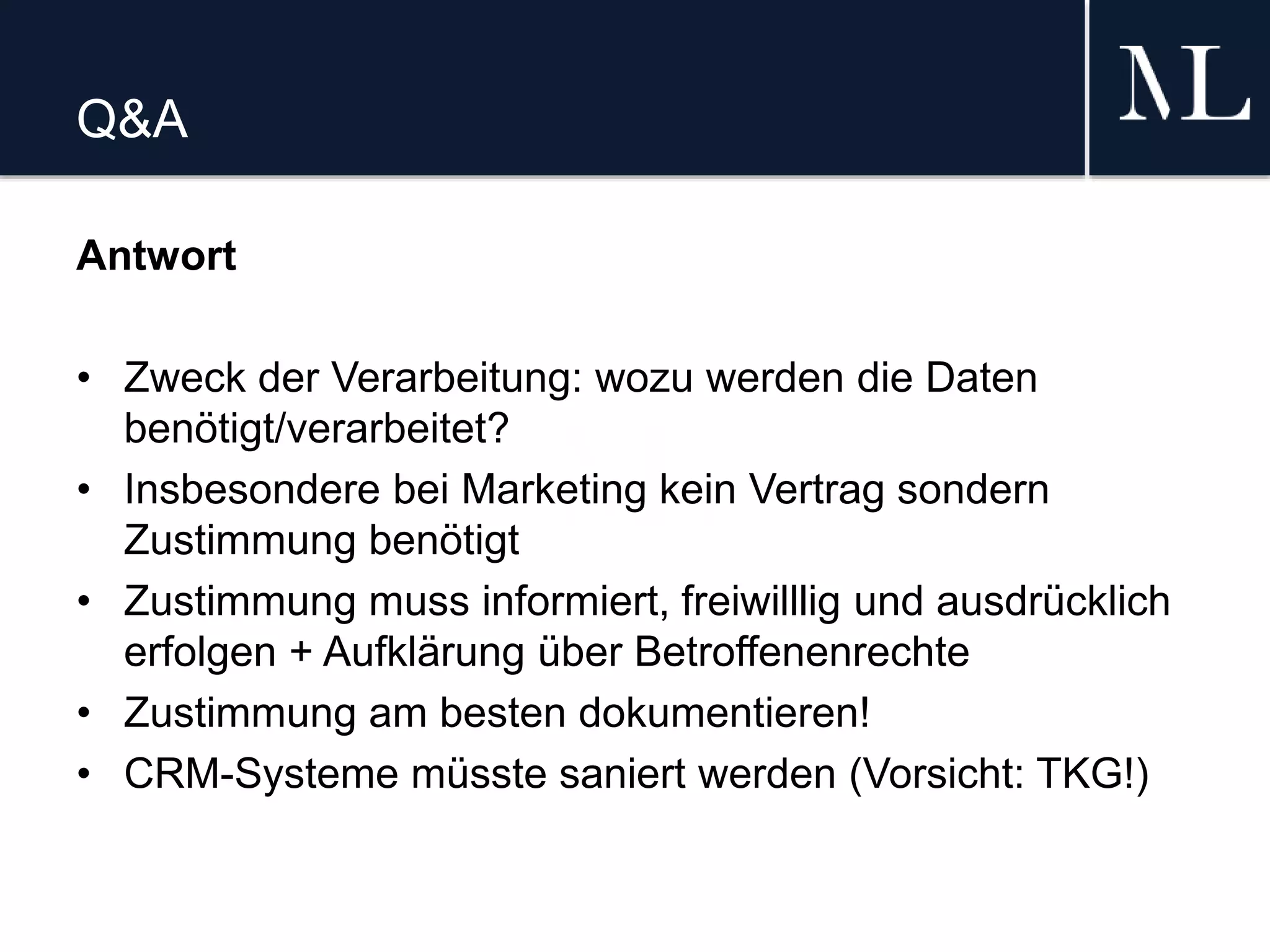 Q&A
Antwort
• Zweck der Verarbeitung: wozu werden die Daten
benötigt/verarbeitet?
• Insbesondere bei Marketing kein Vertrag sondern
Zustimmung benötigt
• Zustimmung muss informiert, freiwilllig und ausdrücklich
erfolgen + Aufklärung über Betroffenenrechte
• Zustimmung am besten dokumentieren!
• CRM-Systeme müsste saniert werden (Vorsicht: TKG!)
 