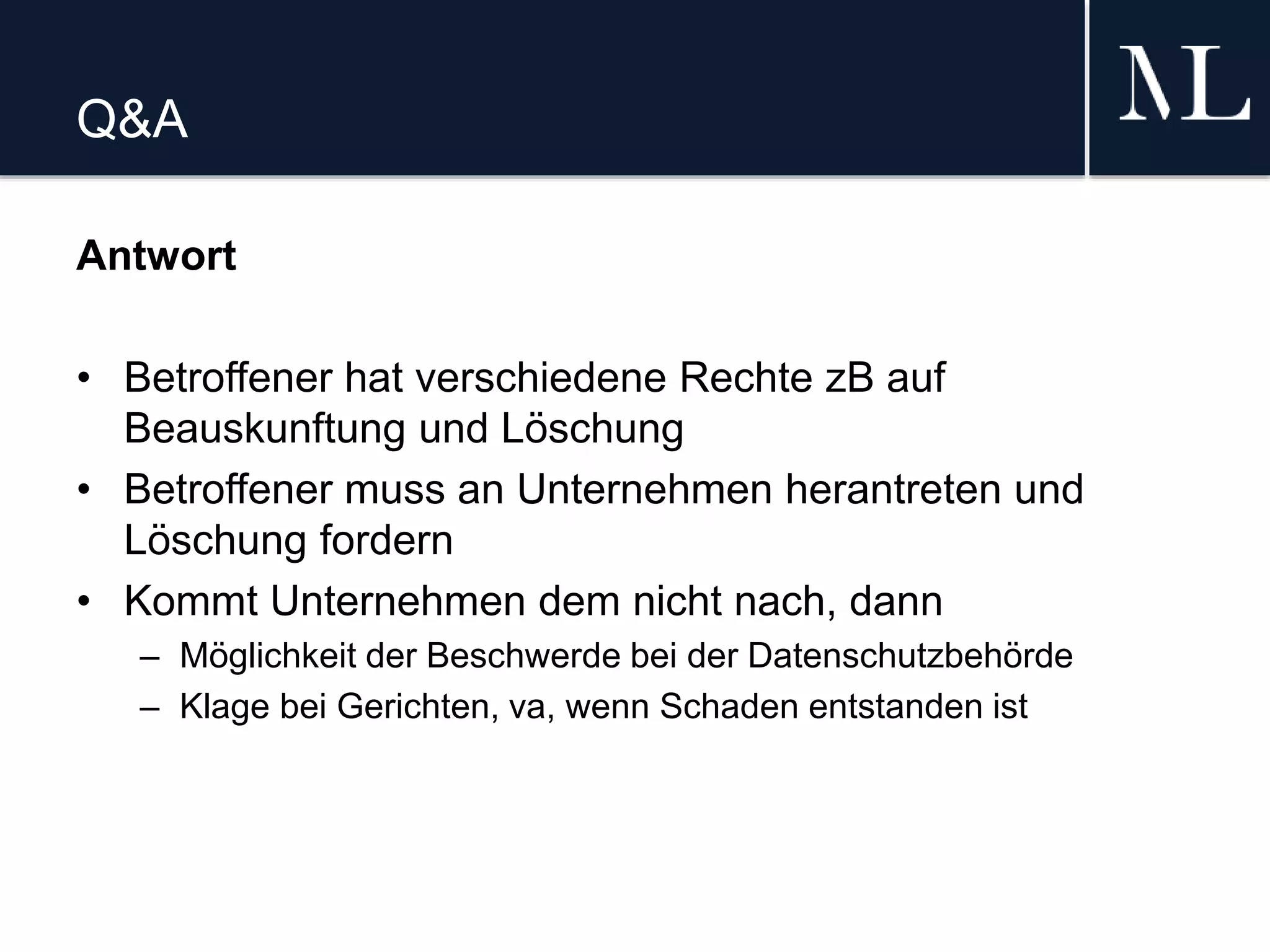 Q&A
Antwort
• Betroffener hat verschiedene Rechte zB auf
Beauskunftung und Löschung
• Betroffener muss an Unternehmen herantreten und
Löschung fordern
• Kommt Unternehmen dem nicht nach, dann
– Möglichkeit der Beschwerde bei der Datenschutzbehörde
– Klage bei Gerichten, va, wenn Schaden entstanden ist
 
