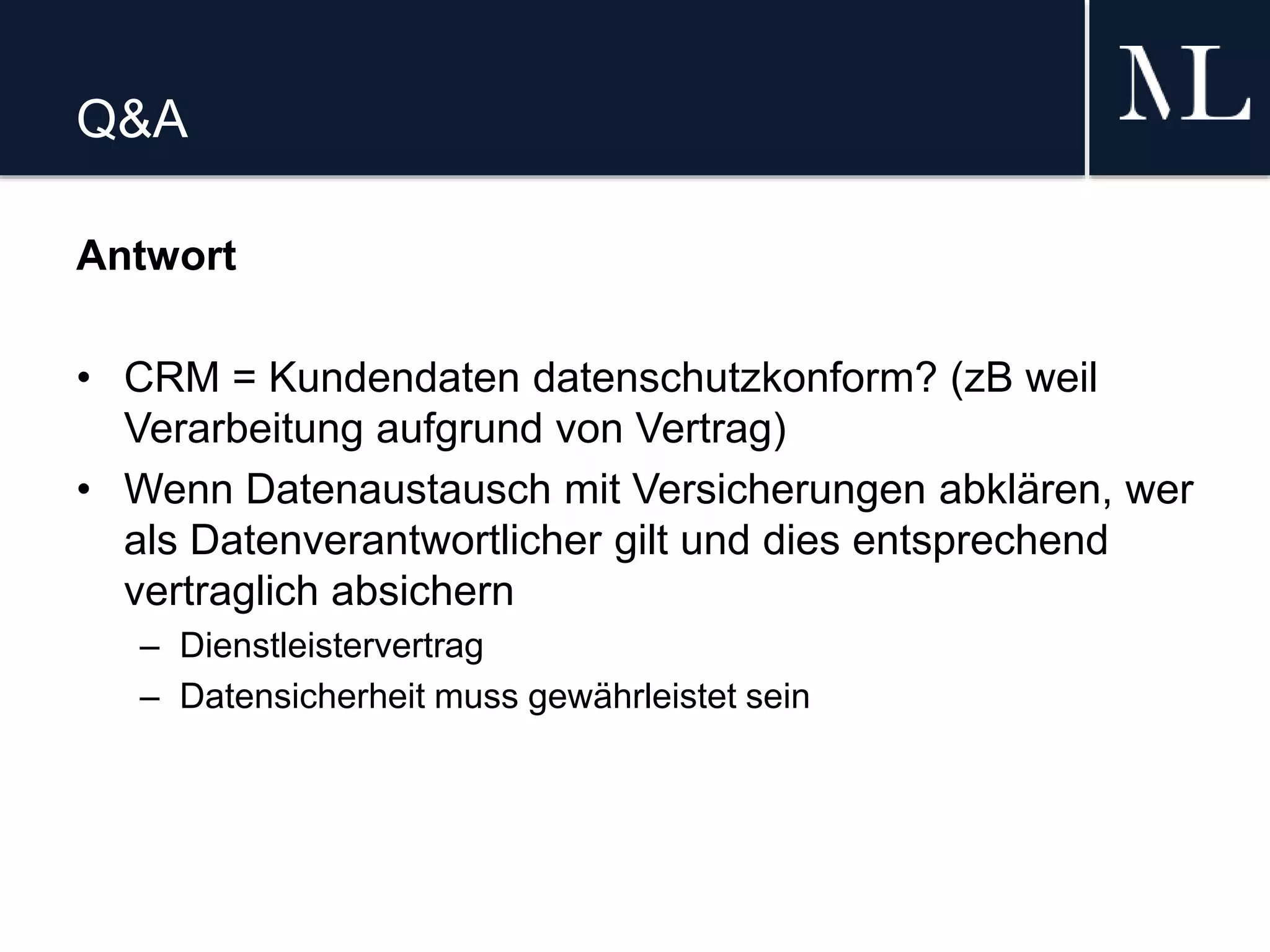 Q&A
Antwort
• CRM = Kundendaten datenschutzkonform? (zB weil
Verarbeitung aufgrund von Vertrag)
• Wenn Datenaustausch mit Versicherungen abklären, wer
als Datenverantwortlicher gilt und dies entsprechend
vertraglich absichern
– Dienstleistervertrag
– Datensicherheit muss gewährleistet sein
 