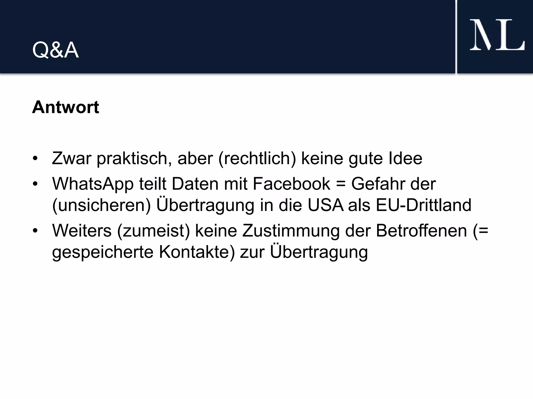 Q&A
Antwort
• Zwar praktisch, aber (rechtlich) keine gute Idee
• WhatsApp teilt Daten mit Facebook = Gefahr der
(unsicheren) Übertragung in die USA als EU-Drittland
• Weiters (zumeist) keine Zustimmung der Betroffenen (=
gespeicherte Kontakte) zur Übertragung
 