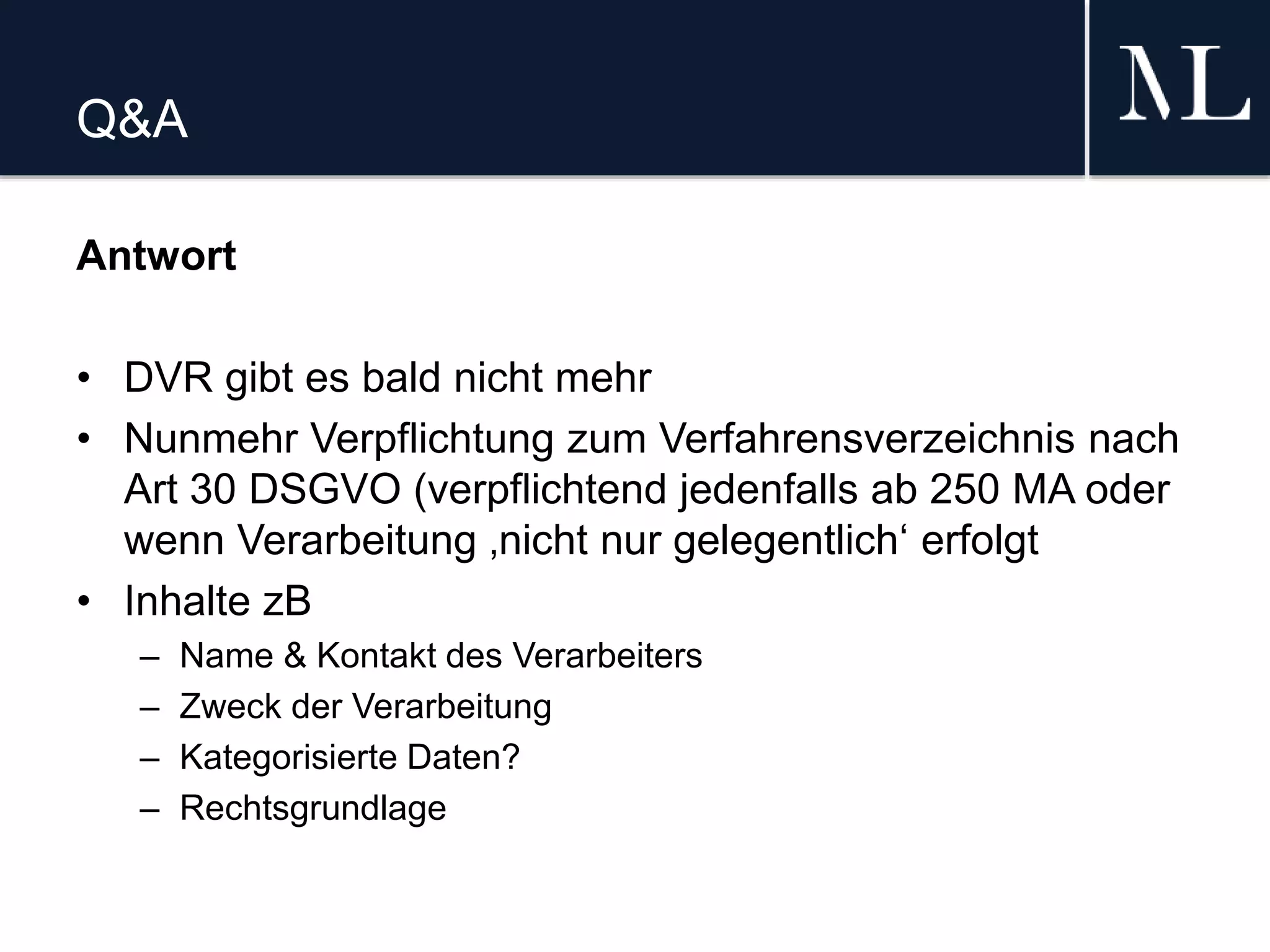Q&A
Antwort
• DVR gibt es bald nicht mehr
• Nunmehr Verpflichtung zum Verfahrensverzeichnis nach
Art 30 DSGVO (verpflichtend jedenfalls ab 250 MA oder
wenn Verarbeitung ‚nicht nur gelegentlich‘ erfolgt
• Inhalte zB
– Name & Kontakt des Verarbeiters
– Zweck der Verarbeitung
– Kategorisierte Daten?
– Rechtsgrundlage
 