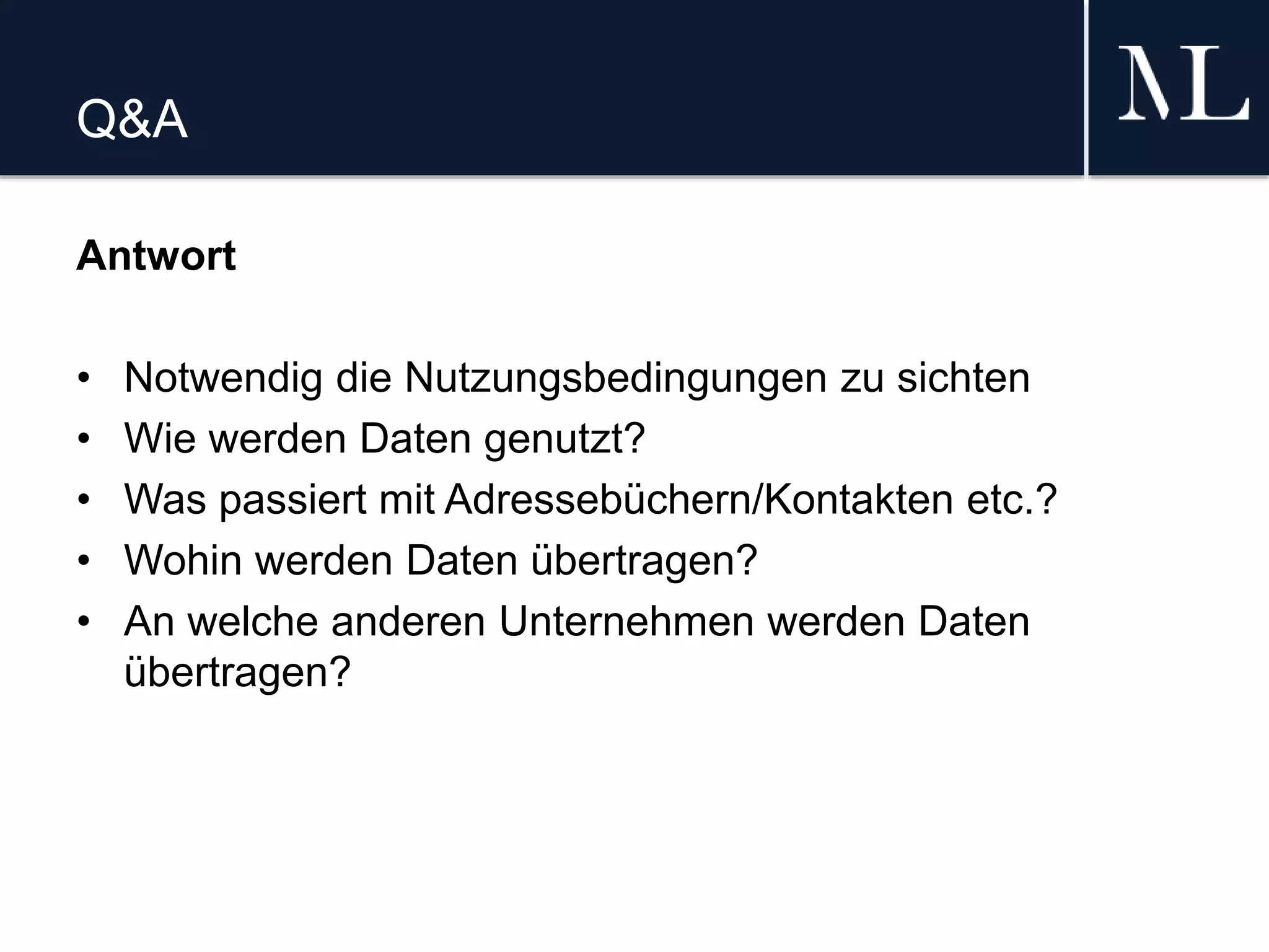 Q&A
Antwort
• Notwendig die Nutzungsbedingungen zu sichten
• Wie werden Daten genutzt?
• Was passiert mit Adressebüchern/Kontakten etc.?
• Wohin werden Daten übertragen?
• An welche anderen Unternehmen werden Daten
übertragen?
 