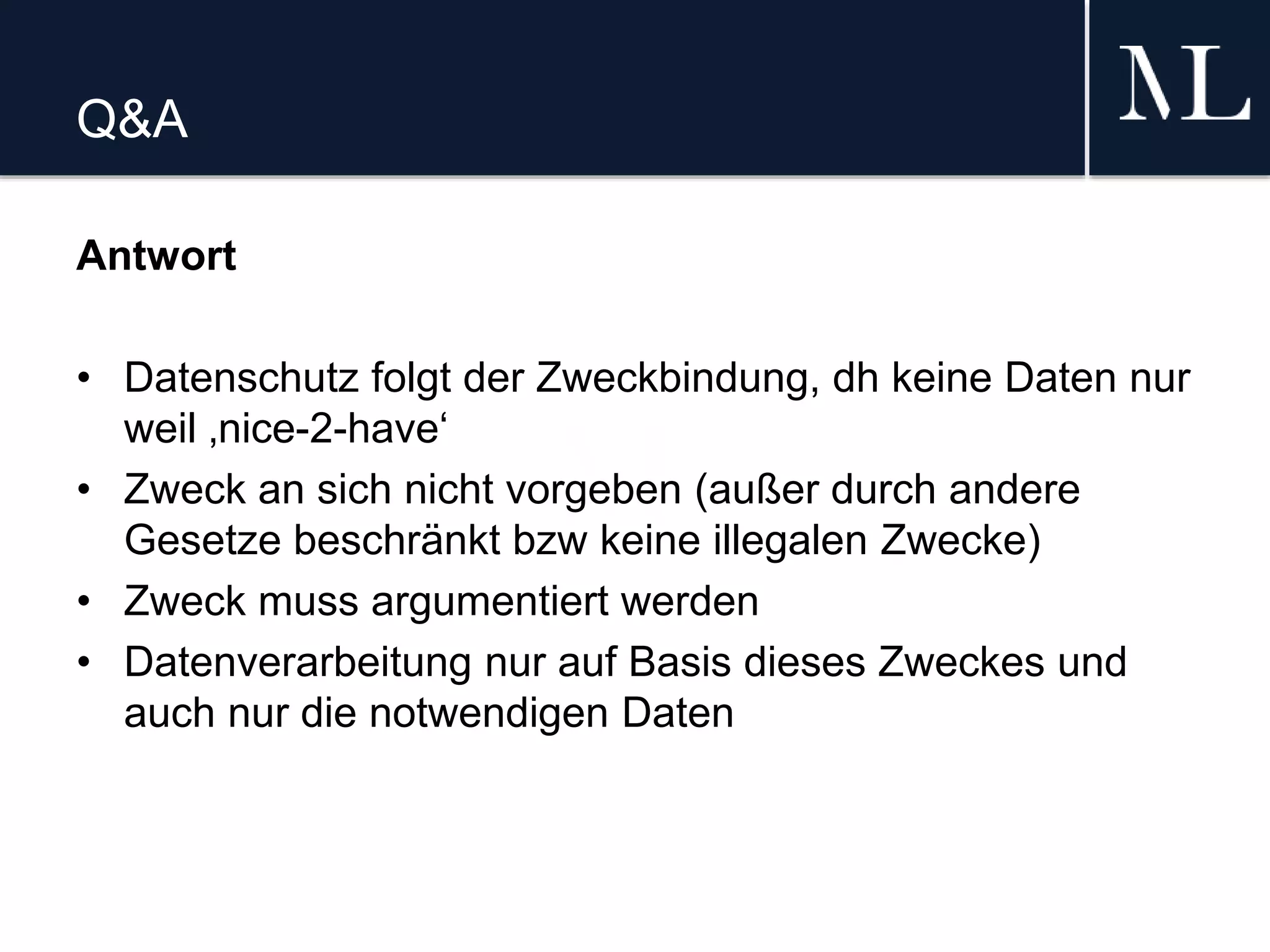 Q&A
Antwort
• Datenschutz folgt der Zweckbindung, dh keine Daten nur
weil ‚nice-2-have‘
• Zweck an sich nicht vorgeben (außer durch andere
Gesetze beschränkt bzw keine illegalen Zwecke)
• Zweck muss argumentiert werden
• Datenverarbeitung nur auf Basis dieses Zweckes und
auch nur die notwendigen Daten
 