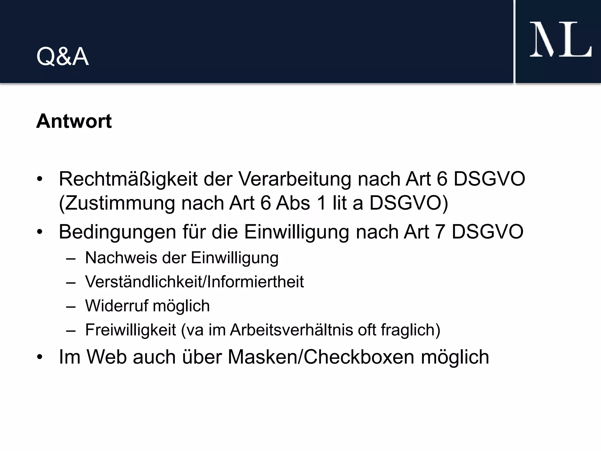 Q&A
Antwort
• Rechtmäßigkeit der Verarbeitung nach Art 6 DSGVO
(Zustimmung nach Art 6 Abs 1 lit a DSGVO)
• Bedingungen für die Einwilligung nach Art 7 DSGVO
– Nachweis der Einwilligung
– Verständlichkeit/Informiertheit
– Widerruf möglich
– Freiwilligkeit (va im Arbeitsverhältnis oft fraglich)
• Im Web auch über Masken/Checkboxen möglich
 