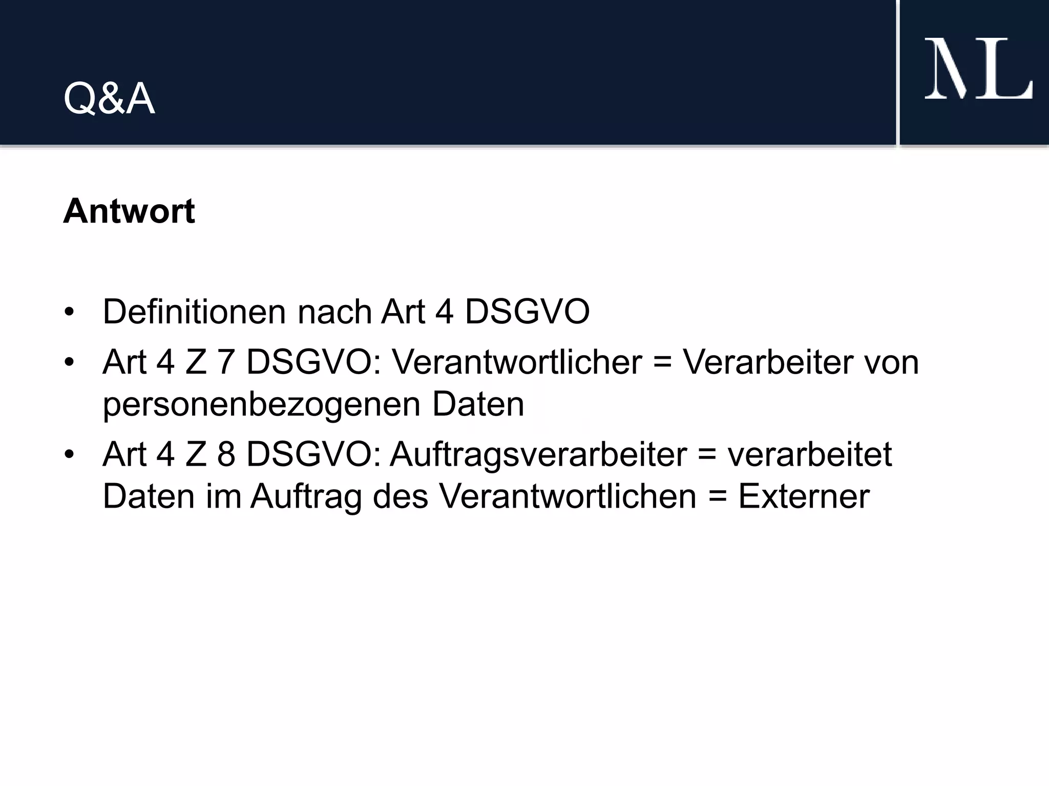 Q&A
Antwort
• Definitionen nach Art 4 DSGVO
• Art 4 Z 7 DSGVO: Verantwortlicher = Verarbeiter von
personenbezogenen Daten
• Art 4 Z 8 DSGVO: Auftragsverarbeiter = verarbeitet
Daten im Auftrag des Verantwortlichen = Externer
 