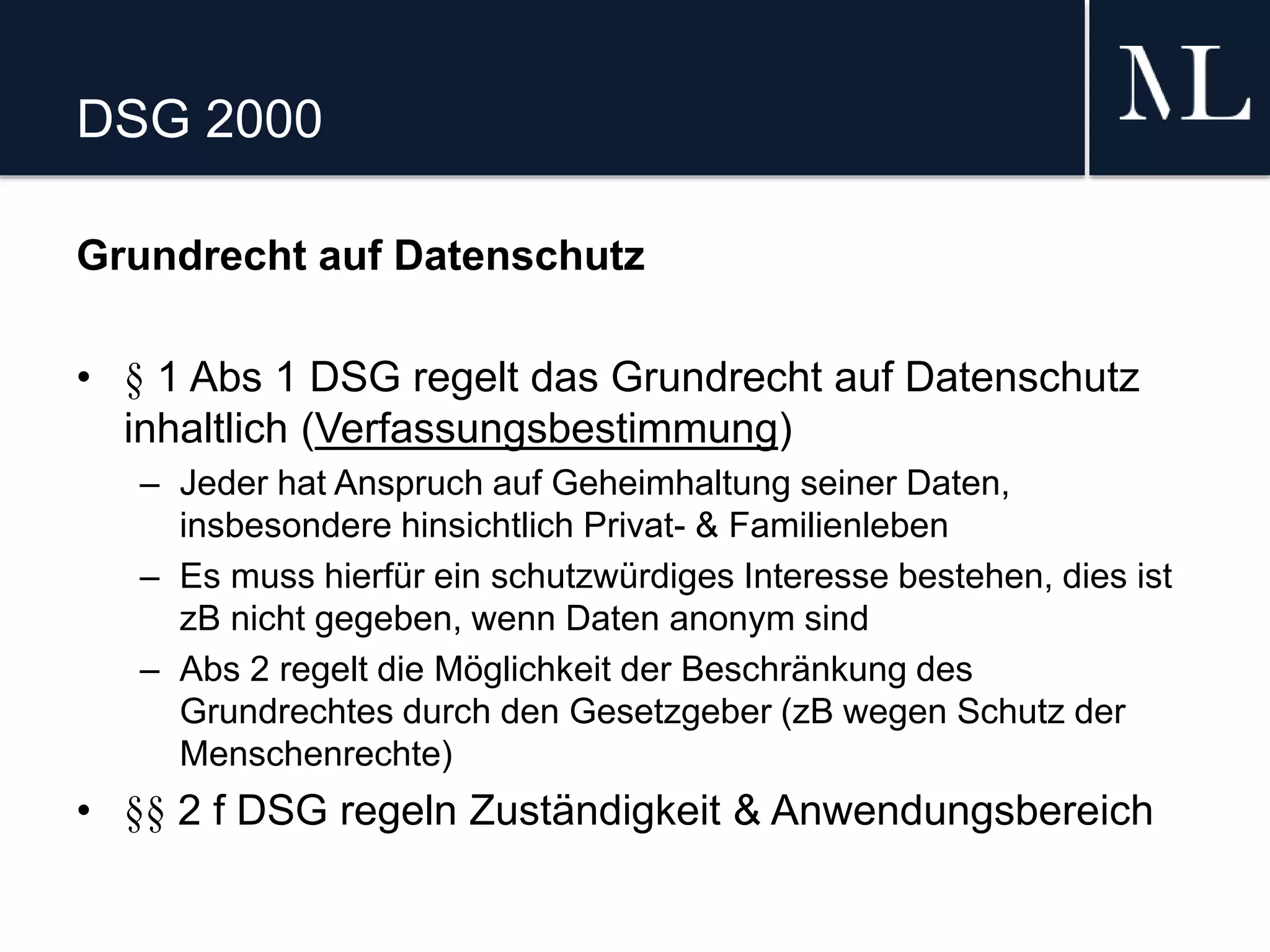DSG 2000
Grundrecht auf Datenschutz
• § 1 Abs 1 DSG regelt das Grundrecht auf Datenschutz
inhaltlich (Verfassungsbestimmung)
– Jeder hat Anspruch auf Geheimhaltung seiner Daten,
insbesondere hinsichtlich Privat- & Familienleben
– Es muss hierfür ein schutzwürdiges Interesse bestehen, dies ist
zB nicht gegeben, wenn Daten anonym sind
– Abs 2 regelt die Möglichkeit der Beschränkung des
Grundrechtes durch den Gesetzgeber (zB wegen Schutz der
Menschenrechte)
• §§ 2 f DSG regeln Zuständigkeit & Anwendungsbereich
 