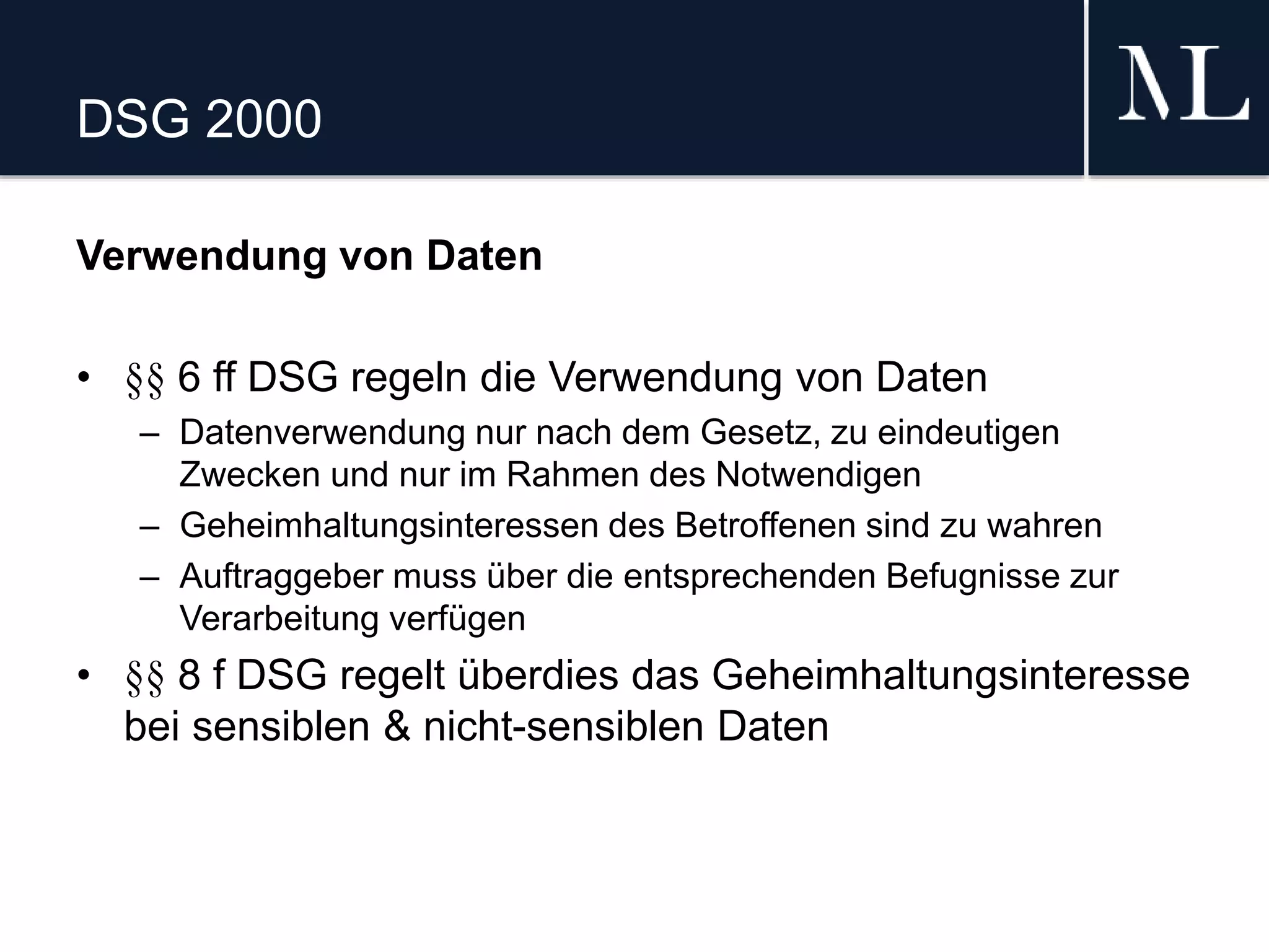 DSG 2000
Verwendung von Daten
• §§ 6 ff DSG regeln die Verwendung von Daten
– Datenverwendung nur nach dem Gesetz, zu eindeutigen
Zwecken und nur im Rahmen des Notwendigen
– Geheimhaltungsinteressen des Betroffenen sind zu wahren
– Auftraggeber muss über die entsprechenden Befugnisse zur
Verarbeitung verfügen
• §§ 8 f DSG regelt überdies das Geheimhaltungsinteresse
bei sensiblen & nicht-sensiblen Daten
 