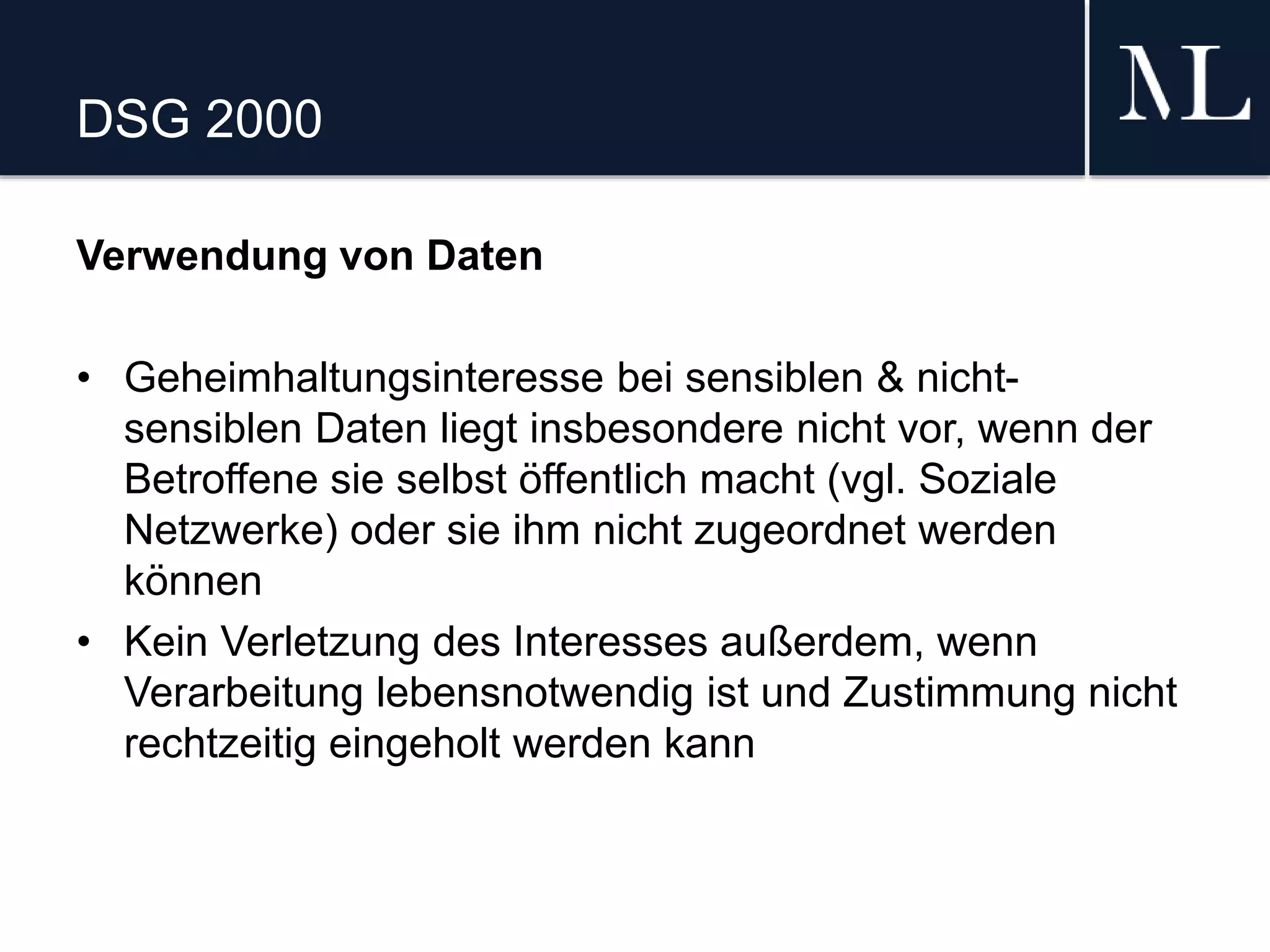 DSG 2000
Verwendung von Daten
• Geheimhaltungsinteresse bei sensiblen & nicht-
sensiblen Daten liegt insbesondere nicht vor, wenn der
Betroffene sie selbst öffentlich macht (vgl. Soziale
Netzwerke) oder sie ihm nicht zugeordnet werden
können
• Kein Verletzung des Interesses außerdem, wenn
Verarbeitung lebensnotwendig ist und Zustimmung nicht
rechtzeitig eingeholt werden kann
 