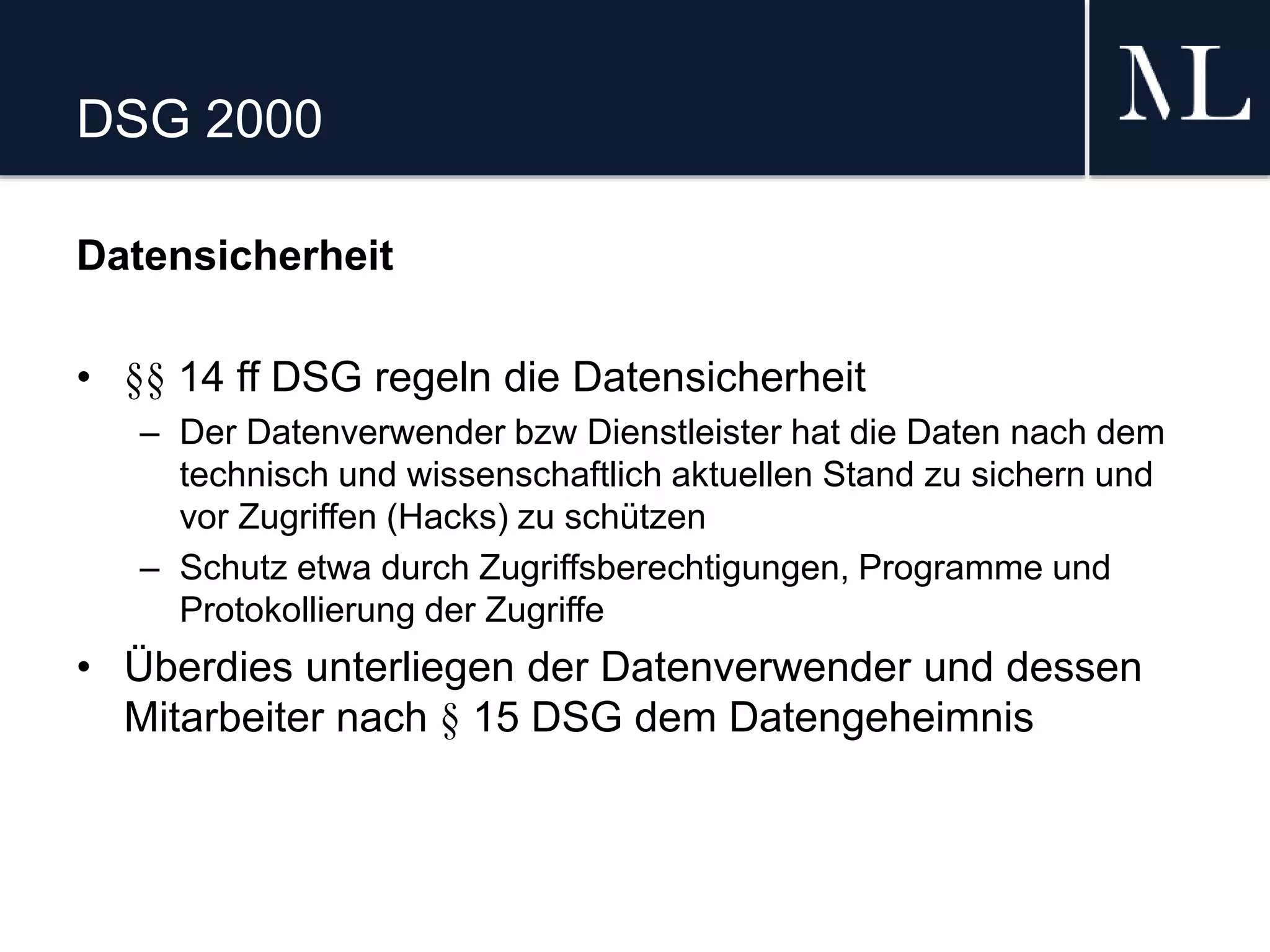 DSG 2000
Datensicherheit
• §§ 14 ff DSG regeln die Datensicherheit
– Der Datenverwender bzw Dienstleister hat die Daten nach dem
technisch und wissenschaftlich aktuellen Stand zu sichern und
vor Zugriffen (Hacks) zu schützen
– Schutz etwa durch Zugriffsberechtigungen, Programme und
Protokollierung der Zugriffe
• Überdies unterliegen der Datenverwender und dessen
Mitarbeiter nach § 15 DSG dem Datengeheimnis
 