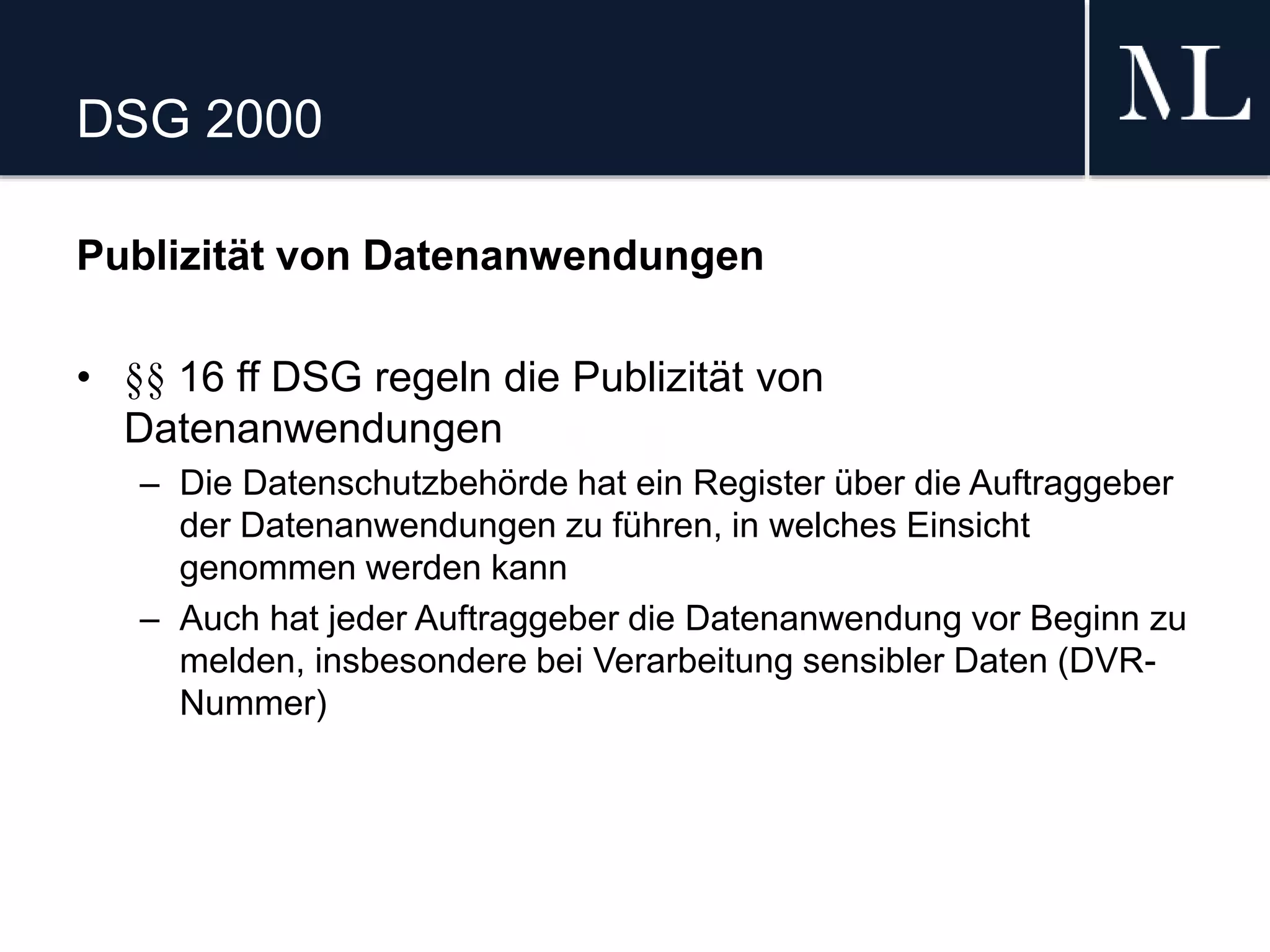 DSG 2000
Publizität von Datenanwendungen
• §§ 16 ff DSG regeln die Publizität von
Datenanwendungen
– Die Datenschutzbehörde hat ein Register über die Auftraggeber
der Datenanwendungen zu führen, in welches Einsicht
genommen werden kann
– Auch hat jeder Auftraggeber die Datenanwendung vor Beginn zu
melden, insbesondere bei Verarbeitung sensibler Daten (DVR-
Nummer)
 