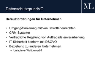 DatenschutzgrundVO
Herausforderungen für Unternehmen
• Umgang/Sanierung mit/von Betroffenenrechten
• CRM-Systeme
• Vertragliche Regelung von Auftragsdatenverarbeitung
• IT-Sicherheit konform mit DSGVO
• Beziehung zu anderen Unternehmen
– Unlauterer Wettbewerb?
 