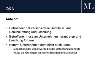 Q&A
Antwort
• Betroffener hat verschiedene Rechte zB auf
Beauskunftung und Löschung
• Betroffener muss an Unternehmen herantreten und
Löschung fordern
• Kommt Unternehmen dem nicht nach, dann
– Möglichkeit der Beschwerde bei der Datenschutzbehörde
– Klage bei Gerichten, va, wenn Schaden entstanden ist
 