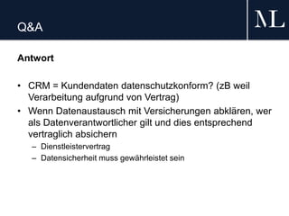 Q&A
Antwort
• CRM = Kundendaten datenschutzkonform? (zB weil
Verarbeitung aufgrund von Vertrag)
• Wenn Datenaustausch mit Versicherungen abklären, wer
als Datenverantwortlicher gilt und dies entsprechend
vertraglich absichern
– Dienstleistervertrag
– Datensicherheit muss gewährleistet sein
 