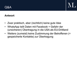 Q&A
Antwort
• Zwar praktisch, aber (rechtlich) keine gute Idee
• WhatsApp teilt Daten mit Facebook = Gefahr der
(unsicheren) Übertragung in die USA als EU-Drittland
• Weiters (zumeist) keine Zustimmung der Betroffenen (=
gespeicherte Kontakte) zur Übertragung
 