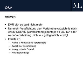 Q&A
Antwort
• DVR gibt es bald nicht mehr
• Nunmehr Verpflichtung zum Verfahrensverzeichnis nach
Art 30 DSGVO (verpflichtend jedenfalls ab 250 MA oder
wenn Verarbeitung ‚nicht nur gelegentlich‘ erfolgt
• Inhalte zB
– Name & Kontakt des Verarbeiters
– Zweck der Verarbeitung
– Kategorisierte Daten?
– Rechtsgrundlage
 