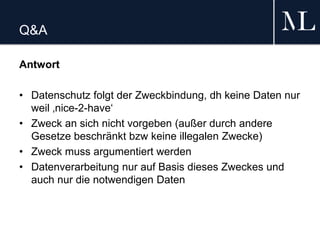 Q&A
Antwort
• Datenschutz folgt der Zweckbindung, dh keine Daten nur
weil ‚nice-2-have‘
• Zweck an sich nicht vorgeben (außer durch andere
Gesetze beschränkt bzw keine illegalen Zwecke)
• Zweck muss argumentiert werden
• Datenverarbeitung nur auf Basis dieses Zweckes und
auch nur die notwendigen Daten
 