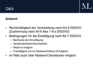 Q&A
Antwort
• Rechtmäßigkeit der Verarbeitung nach Art 6 DSGVO
(Zustimmung nach Art 6 Abs 1 lit a DSGVO)
• Bedingungen für die Einwilligung nach Art 7 DSGVO
– Nachweis der Einwilligung
– Verständlichkeit/Informiertheit
– Widerruf möglich
– Freiwilligkeit (va im Arbeitsverhältnis oft fraglich)
• Im Web auch über Masken/Checkboxen möglich
 