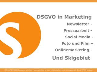 DSGVO in Marketing
Newsletter -
Pressearbeit -
Social Media -
Foto und Film –
Onlinemarketing -
Und Skigebiet
REDAKTIONSBÜRO susanne schulten | www.schulten-pr.de | info@schulten-pr.de | Hauptstraße 24a | 59909 Bestwig
 