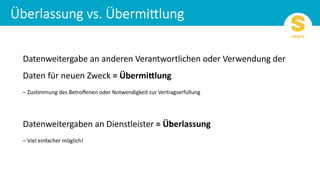 Datenweitergabe an anderen Verantwortlichen oder Verwendung der
Daten für neuen Zweck = Übermi)lung
– Zus9mmung des Betroﬀenen oder Notwendigkeit zur Vertragserfüllung
Datenweitergaben an Dienstleister = Überlassung
– Viel einfacher möglich!
 