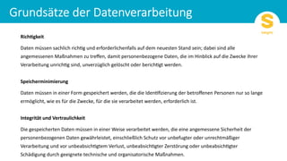 Rich%gkeit
Daten müssen sachlich rich/g und erforderlichenfalls auf dem neuesten Stand sein; dabei sind alle
angemessenen Maßnahmen zu treﬀen, damit personenbezogene Daten, die im Hinblick auf die Zwecke ihrer
Verarbeitung unrich/g sind, unverzüglich gelöscht oder berich/gt werden.
Speicherminimierung
Daten müssen in einer Form gespeichert werden, die die Iden/ﬁzierung der betroﬀenen Personen nur so lange
ermöglicht, wie es für die Zwecke, für die sie verarbeitet werden, erforderlich ist.
Integrität und Vertraulichkeit
Die gespeicherten Daten müssen in einer Weise verarbeitet werden, die eine angemessene Sicherheit der
personenbezogenen Daten gewährleistet, einschließlich Schutz vor unbefugter oder unrechtmäßiger
Verarbeitung und vor unbeabsich/gtem Verlust, unbeabsich/gter Zerstörung oder unbeabsich/gter
Schädigung durch geeignete technische und organisatorische Maßnahmen.
 