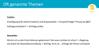 Cookies
Einwilligung (Info welche Cookies!) und Anpassbarkeit -> Entspricht Regel “Privacy by D&D”
AuFragsverarbeiter? -> Verträge prüfen
Newsle*er
Wie bin ich zu den Email Adressen gekommen? Seit wann schicke ich schon? -> Regelung
wie bisher bei NewslePeranmeldung -> WichQg: Art 6, b) … Anfrage der Person und Zweck
 