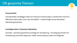 Presseverteiler
Pressekontakte und Blogger haben ein Interesse an Neuerungen zu bes6mmten Themen /
Öﬀentliche Daten fallen nicht unter die DSGVO –> Gleiche Regel wie bei NewsleGer
(Abmeldung beachten)
Freiwilligenarbeit / Kostenlose Mitarbeiter
Grenzfall – weil keine gesetzliche Grundlage für Verarbeitung -> Einwilligung einholen für
Verarbeitung und zeitlich begrenzen. ODER: Vereinsstatuten ändern für Mitglieder
 