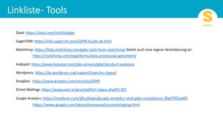 Slack: h)ps://slack.com/intl/de/gdpr
SugarCRM: h)ps://info.sugarcrm.com/GDPR-Guide-de.html
Mailchimp: h)ps://blog.mailchimp.com/gdpr-tools-from-mailchimp/ bietet auch eine eigene Vereinbarung an:
h)ps://mailchimp.com/legal/forms/data-processing-agreement/
Hubspot: h)ps://www.hubspot.com/data-privacy/gdpr/product-readiness
Wordpress: h)ps://de.wordpress.org/support/topic/eu-dsgvo/
Dropbox: h)ps://www.dropbox.com/security/GDPR
Direct Mailings: h)ps://www.post.at/geschaeHlich-dsgvo.php#21305
Google AnalyPcs: h)ps://medium.com/@subsign/google-analyPcs-and-gdpr-compliance-3fad792babf5
h)ps://www.google.com/about/company/consentstaging.html
 