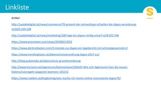 Ar#kel:
h)p://updatedigital.at/news/commerce/70-prozent-der-onlineshops-erfuellen-die-dsgvo-verordnung-
nicht/9.334.138
h)p://updatedigital.at/news/marke#ng/100-tage-bis-dsgvo-rich#g-scharf-ist/8.922.546
h)ps://www.pressetext.com/news/20180213022
h)ps://www.derbrutkasten.com/3-monate-zur-dsgvo-ein-lagebericht-mit-schreckgespenstern/
h)ps://www.trendingtopics.at/datenschutzverordnung-dsgvo-2017-eu/
h)p://blog.pulpmedia.at/datenschutz-grundverordnung
h)p://www.horizont.net/agenturen/kommentare/DSGVO-Wie-sich-Agenturen-fuer-die-neuen-
Datenschutzregeln-wappnen-koennen-165151
h)ps://www.rubikon.at/blogbeitrag/wie-mache-ich-meine-online-instrumente-dsgvo-ﬁt/
 