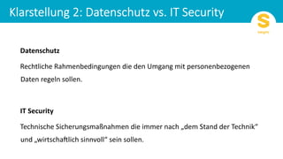 Datenschutz
Rechtliche Rahmenbedingungen die den Umgang mit personenbezogenen
Daten regeln sollen.
IT Security
Technische Sicherungsmaßnahmen die immer nach „dem Stand der Technik“
und „wirtscha?lich sinnvoll“ sein sollen.
 