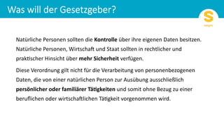 Natürliche Personen sollten die Kontrolle über ihre eigenen Daten besitzen.
Natürliche Personen, Wirtscha8 und Staat sollten in rechtlicher und
prak=scher Hinsicht über mehr Sicherheit verfügen.
Diese Verordnung gilt nicht für die Verarbeitung von personenbezogenen
Daten, die von einer natürlichen Person zur Ausübung ausschließlich
persönlicher oder familiärer Tä6gkeiten und somit ohne Bezug zu einer
beruﬂichen oder wirtscha8lichen Tä=gkeit vorgenommen wird.
 