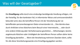 Die Einwilligung sollte durch eine eindeu/ge bestä/gende Handlung erfolgen, mit
der freiwillig, für den konkreten Fall, in informierter Weise und unmissverständlich
bekundet wird, dass die betroﬀene Person mit der Verarbeitung der sie
betreﬀenden personenbezogenen Daten einverstanden ist.... Dies könnte etwa
durch Anklicken eines Kästchens beim Besuch einer Internetseite, ... oder durch
eine andere Erklärung oder Verhaltensweise geschehen.... S/llschweigen, bereits
angekreuzte Kästchen oder Untä/gkeit der betroﬀenen Person sollten daher keine
Einwilligung darstellen. ... Wenn die Verarbeitung mehreren Zwecken dient, sollte
für alle diese Verarbeitungszwecke eine Einwilligung gegeben werden.
 
