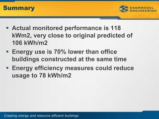 Summary


  Actual monitored performance is 118
   kWm2, very close to original predicted of
   106 kWh/m2
  Energy use is 70% lower than office
   buildings constructed at the same time
  Energy efficiency measures could reduce
   usage to 78 kWh/m2




Creating energy and resource efficient buildings
 