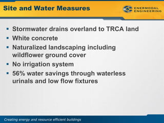 Site and Water Measures


  Stormwater drains overland to TRCA land
  White concrete
  Naturalized landscaping including
   wildflower ground cover
  No irrigation system
  56% water savings through waterless
   urinals and low flow fixtures




Creating energy and resource efficient buildings
 