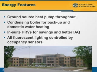 Energy Features


  Ground source heat pump throughout
  Condensing boiler for back-up and
   domestic water heating
  In-suite HRVs for savings and better IAQ
  All fluorescent lighting controlled by
   occupancy sensors




Creating energy and resource efficient buildings
 
