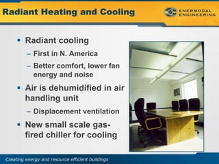 Radiant Heating and Cooling


      Radiant cooling
         – First in N. America
         – Better comfort, lower fan
           energy and noise
      Air is dehumidified in air
       handling unit
         – Displacement ventilation
      New small scale gas-
       fired chiller for cooling

Creating energy and resource efficient buildings
 