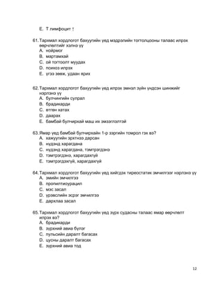 E. Т лимфоцит ↑
61.Тархмал хордлогот бахуугийн үед мэдрэлийн тогтолцооны талаас илрэх
өөрчлөлтийг хэлнэ үү
A. нойрмог
B. мартамхай
C. ой тогтоолт муудах
D. психоз илрэх
E. үгээ зөөж, удаан ярих
62.Тархмал хордлогот бахуугийн үед илрэх эмнэл зүйн үндсэн шинжийг
нэрлэнэ үү
A. булчингийн сулрал
B. брадикарди
C. өтгөн хатах
D. даарах
E. бамбай булчирхай маш их эмзэглэлтэй
63.Ямар үед бамбай булчирхайн 1-р зэргийн томрол гэх вэ?
A. хажуугийн эрхтнээ дарсан
B. нүдэнд харагдана
C. нүдэнд харагдана, тэмтрэгдэнэ
D. тэмтрэгдэнэ, харагдахгүй
E. тэмтрэгдэхгүй, харагдахгүй
64.Тархмал хордлогот бахуугийн үед хийгдэх тиреостатик эмчилгээг нэрлэнэ үү
A. эмийн эмчилгээ
B. пропилтиоурацил
C. мэс засал
D. үрэвслийн эсрэг эмчилгээ
E. дархлаа засал
65.Тархмал хордлогот бахуугийн үед зүрх судасны талаас ямар өөрчлөлт
илрэх вэ?
A. брадикарди
B. зүрхний авиа бүлэг
C. пульсийн даралт багасах
D. цусны даралт багасах
E. зүрхний авиа тод
12
 