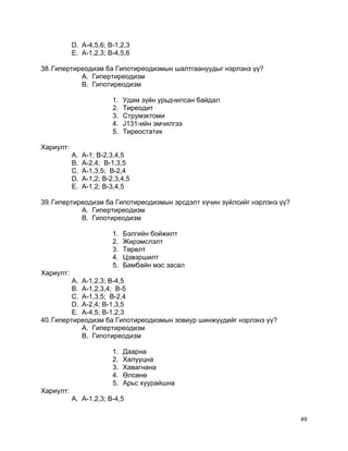 D. A-4,5,6; B-1,2,3
E. A-1,2,3; B-4,5,6
38.Гипертиреодизм ба Гипотиреодизмын шалтгаануудыг нэрлэнэ үү?
A. Гипертиреодизм
B. Гипотиреодизм
1. Удам зүйн урьдчилсан байдал
2. Тиреодит
3. Струмэктоми
4. J131-ийн эмчилгээ
5. Тиреостатик
Хариулт:
A. A-1; B-2,3,4,5
B. A-2,4; B-1,3,5
C. A-1,3,5; B-2,4
D. A-1,2; B-2,3,4,5
E. A-1,2; B-3,4,5
39.Гипертиреодизм ба Гипотиреодизмын эрсдэлт хүчин зүйлсийг нэрлэнэ үү?
A. Гипертиреодизм
B. Гипотиреодизм
1. Бэлгийн бойжилт
2. Жирэмслэлт
3. Төрөлт
4. Цэвэршилт
5. Бамбайн мэс засал
Хариулт:
A. A-1,2,3; B-4,5
B. A-1,2,3,4; B-5
C. A-1,3,5; B-2,4
D. A-2,4; B-1,3,5
E. A-4,5; B-1,2,3
40.Гипертиреодизм ба Гипотиреодизмын зовиур шинжүүдийг нэрлэнэ үү?
A. Гипертиреодизм
B. Гипотиреодизм
1. Даарна
2. Халууцна
3. Хавагнана
4. Өлсөнө
5. Арьс хуурайшна
Хариулт:
A. A-1,2,3; B-4,5
49
 