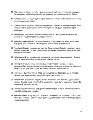 18. ЧШ хэвшинж 2 олон жилийн турш ямарч эмнэлзүйн шинж илрэхгүй явагддаг.
Яагаад гэвэл ЧШ хэвшинж 2-ийн үед эхэн үед инсулины дөжрөл их байдаг.
19.ЧШ хэвшинж 2-ын үед инсулин тарьж хэрэглэнэ. Учир нь ЧШ хэвшинж 2-ын үед
инсулины дөжрөл үүсдэг.
20.Остеопорозын үед ясны ширхэгүүд зузаардаг. Учир нь остеопорозын үед ясны
эсүүдийн бага идэвхжилээс болж ясны органик ба эрдэс бодис нэг зэрэг
алдагддаг.
21.Чихрийн бус шижингийн үед акромегали үүсдэг. Яагаад гэвэл чихрийн бус
шижингийн үед базопрессин ялгарал буурна.
22.Чихрийн шижингийн үед глюкозжсон гемоглобин нэмэгддэг. Учир нь ЧШ-гийн
үед цусан дахь глюкозын түвшин удаан хугацаагаар өндөр байдаг.
23.Гинойд хэлбэрийн таргалалтыг эмэгтэй буюу лийр хэлбэрийн таргалалт гэдэг.
Учир нь гинойд хэлбэрийн таргалалтын үед өөхөн эд гуя өгзөгний арьсан дор
илүү хуримтлагддаг.
24.ЧШ хэвшинж 2-ын үед эхэн үед цусан дахь инсулины түвшин ихэсдэг. Яагаад
гэвэл ЧШ хэвшинж 2-ын үед инсулины дөжрөл үүсдэг.
25.Глинидийн бүлгийн эм нь гипогликеми үүсгэхгүй сайн талтай. Учир нь
глинидийн бүлгийн эм нь хоол идсэний дараах инсулины ялгаралтыг ихэсгэдэг
бөгөөд бусад хугацаанд суурь инсулины ялгаралд нөлөөлдөггүй.
26.Гипотиреоз бүхий өвчтөний 80 орчим хувьд гар хөл бадайрах шинж илэрдэг.
Учир нь гипотиреозын үед мононейропати тохиолддоггүй.
27.Чихрийн бус шижингийн үед ам цанган, их шингэн ууж, их шээх, ядрах шинж
илэрнэ. Яагаад гэвэл чихрийн бус шижингийн үед инсулин дааврын туйлын ба
харьцангуй дутагдал үүсдэг.
28.Гипокортицизмын өвчний үед арьсны язрал үүсдэг. Учир нь гипокортицизмын
үед кортизол даавар ихэсдэг.
29.Чихрийн шижин нь цусан дахь глюкозын хэмжээ ихэсдэг бодисын солилцооны
эмгэг юм. Учир нь ЧШ-гийн үед инсулин шүүрэл ихсэх эсвэл инсулин дааврын
үйлдэл алдагддаг.
55
 