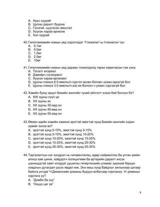 A. Арьс хуурай
B. Цусны даралт буурна
C. Гүнзгий, шуугисан амьсгал
D. Хүүхэн хараа өргөснө
E. Хэл хуурай
40.Гипогликемийн комын үед хэрэглэдэг “Глюкаген”-ы /глюкагон/ тун
A. 0.1мг
B. 0.5мг
C. 1.0мг
D. 2.0мг
E. 10мг
41.Гипогликемийн комын үед дараах тохиолдолд тархи хавагнасан гэж үзнэ.
A. Таталт илэрвэл
B. Дэмийрч солиорвол
C. Хүүхэн хараа өргөсвөл
D. Цусны глюкоз 6.0 ммоль/л хүртэл өссөн боловч ухаан орохгүй бол
E. Цусны глюкоз 3.0 ммоль/л-ээс их болсон ч ухаан сэргэхгүй бол
42.Хэвийн буюу эрүүл биеийн жингийн тухай ойлголт хэзээ бий болсон бэ?
A. XIX зууны сүүл үе
B. XX зууны эх
C. XX зууны 30-аад он
D. XX зууны 40-өөд он
E. XX зууны 50-аад он
43.Өөхөн эдийн хэвийн хэмжээ эрэгтэй эмэгтэй хүнд биеийн жингийн хэдэн
хувийг эзлэх вэ?
A. эрэгтэй хүнд 0-10%, эмэгтэй хүнд 5-15%
B. эрэгтэй хүнд 5-15%, эмэгтэй хүнд 10-20%
C. эрэгтэй хүнд 10-20%, эмэгтэй хүнд 15-25%
D. эрэгтэй хүнд 15-25%, эмэгтэй хүнд 20-30%
E. эрэгтэй хүнд 20-30%, эмэгтэй хүнд 25-35%
44.Таргалалтын нэг хүндрэл нь гиповентиляц, өдөр нойрмоглох ба унтах үеийн
апноэ хам шинж, хоёрдогч полицитеми ба артерийн даралт ихсэх
шинжүүдтэй хамт илэрдэг уушигны гипертензийн улмаас зүрхний баруун
ховдлын дутагдал үүсэх явдал юм. Энэ маш хүнд байдлыг ажлынхаа цагаар
байнга унтдаг Ч.Диккенсийн романы бүдүүн-албатаар нэрлэжээ. Уг романыг
нэрлэнэ үү?
A. “Домби ба хүү”
B. “Хэцүү цаг үе”
8
 