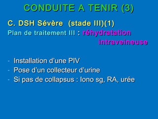 CONDUITE A TENIR (3)CONDUITE A TENIR (3)
C. DSH Sévère (stade III)(1)C. DSH Sévère (stade III)(1)
Plan de traitement IIIPlan de traitement III :: réhydratationréhydratation
intraveineuseintraveineuse
- Installation d’une PIVInstallation d’une PIV
- Pose d’un collecteur d’urinePose d’un collecteur d’urine
- Si pas de collapsus : Iono sg, RA, uréeSi pas de collapsus : Iono sg, RA, urée
 