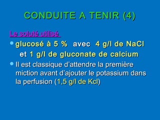 CONDUITE A TENIR (4)CONDUITE A TENIR (4)
Le soluté utiliséLe soluté utilisé
glucosé à 5 %glucosé à 5 % avecavec 4 g/l de NaCl4 g/l de NaCl
etet 1 g/l de gluconate de calcium1 g/l de gluconate de calcium
Il est classique d’attendre la premièreIl est classique d’attendre la première
miction avant d’ajouter le potassium dansmiction avant d’ajouter le potassium dans
la perfusion (la perfusion (1,5 g/l de Kcl1,5 g/l de Kcl))
 