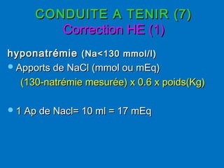 CONDUITE A TENIR (7)CONDUITE A TENIR (7)
Correction HE (1)Correction HE (1)
hyponatrémie hyponatrémie (Na<130 mmol/l)(Na<130 mmol/l)
Apports de NaCl (mmol ou mEq)Apports de NaCl (mmol ou mEq)
(130-natrémie mesurée) x 0.6 x poids(Kg)(130-natrémie mesurée) x 0.6 x poids(Kg)
1 Ap de Nacl= 10 ml = 17 mEq1 Ap de Nacl= 10 ml = 17 mEq
 