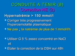 CONDUITE A TENIR (8)CONDUITE A TENIR (8)
Correction HE (2)Correction HE (2)
Hypernatrémie > 150 mmol/lHypernatrémie > 150 mmol/l
Corriger très progressivementCorriger très progressivement
l'hyperosmolalité plasmatiquel'hyperosmolalité plasmatique
Ne pasNe pas ↓↓ la natrémie de plus de 1 mmol/l/hla natrémie de plus de 1 mmol/l/h
Utiliser G 5 % assez concentré en NaClUtiliser G 5 % assez concentré en NaCl
etet
Etaler la correction de la DSH sur 48hEtaler la correction de la DSH sur 48h
 