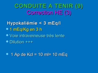 CONDUITE A TENIR (9)CONDUITE A TENIR (9)
Correction HE (3)Correction HE (3)
Hypokaliémie < 3 mEq/lHypokaliémie < 3 mEq/l
1 mEq/Kg en 3 h1 mEq/Kg en 3 h
Voie intraveineuse très lenteVoie intraveineuse très lente
Dilution +++Dilution +++
 1 Ap de Kcl = 10 ml= 10 mEq1 Ap de Kcl = 10 ml= 10 mEq
 