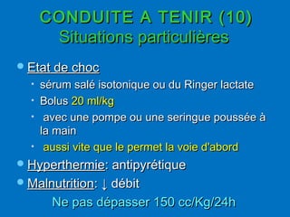 CONDUITE A TENIR (10)CONDUITE A TENIR (10)
Situations particulièresSituations particulières
Etat de chocEtat de choc
• sérum salé isotonique ou du Ringer lactatesérum salé isotonique ou du Ringer lactate
• BolusBolus 20 ml/kg20 ml/kg
• avec une pompe ou une seringue poussée àavec une pompe ou une seringue poussée à
la mainla main
• aussi vite que le permet la voie d'abordaussi vite que le permet la voie d'abord
HyperthermieHyperthermie: antipyrétique: antipyrétique
MalnutritionMalnutrition:: ↓ débit↓ débit
Ne pas dépasser 150 cc/Kg/24hNe pas dépasser 150 cc/Kg/24h
 
