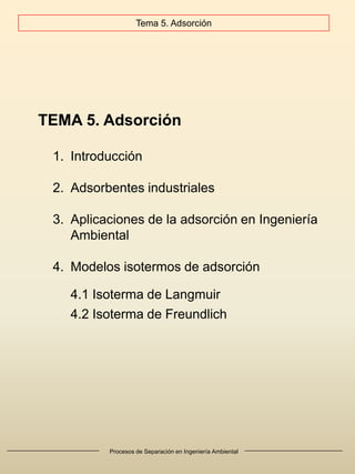 Procesos de Separación en Ingeniería Ambiental
TEMA 5. Adsorción
1. Introducción
2. Adsorbentes industriales
3. Aplicaciones de la adsorción en Ingeniería
Ambiental
4. Modelos isotermos de adsorción
4.1 Isoterma de Langmuir
4.2 Isoterma de Freundlich
Tema 5. Adsorción
 