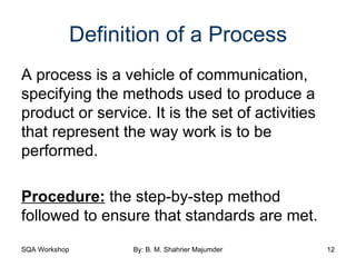 Definition of a Process A process is a vehicle of communication, specifying the methods used to produce a product or service. It is the set of activities that represent the way work is to be performed. Procedure:  the step-by-step method followed to ensure that standards are met. 